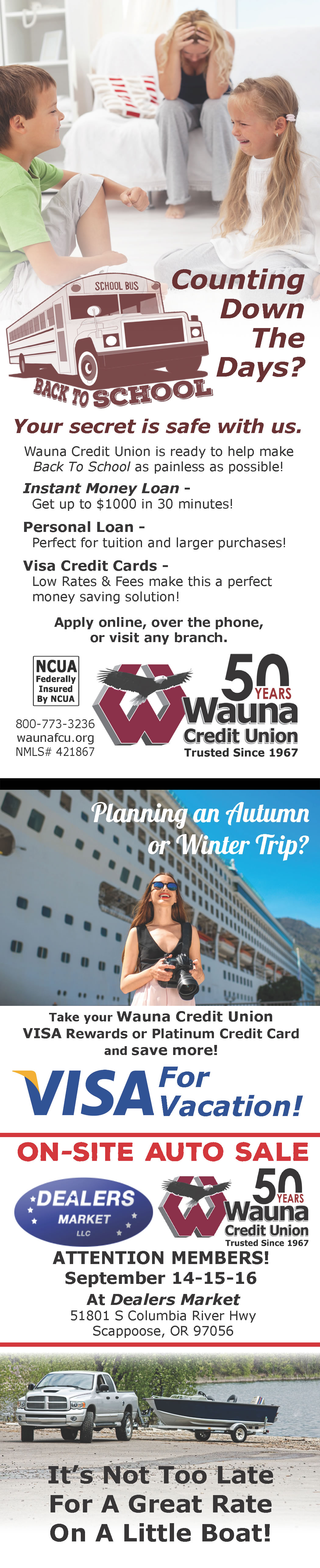 Back To School Counting Down the Days Your Secret is safe with us Wauna Credit Union is ready to help make Back to School as painless as possible! Instant Money Loan Get up to $1000 in 30 minutes! Personal Loan Perfect for tuition and larger purchases! Visa Credit Cards Low Rates & Fees make this a perfect money saving solution! Apply online, over the phone, or visit any branch. NCUA Federally Insured by NCUA 800-773-3236 waunafcu.org NMLS # 421867 Planning an Autumn or Winter Trip Take your Wauna Credit Union VISA Rewards or Platinum Credit Card and save more! VISA for Vacation! On-Site Auto Sale Wauna Credit Union Dealers Market LLC Attention Members! September 14 15 and 16 At Dealers Market 51801 S Columbia River Hwy Scappoose, OR 97056 It's Not Too Late For A Great Rate On A Little Boat!